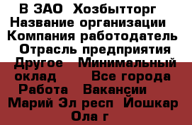 В ЗАО "Хозбытторг › Название организации ­ Компания-работодатель › Отрасль предприятия ­ Другое › Минимальный оклад ­ 1 - Все города Работа » Вакансии   . Марий Эл респ.,Йошкар-Ола г.